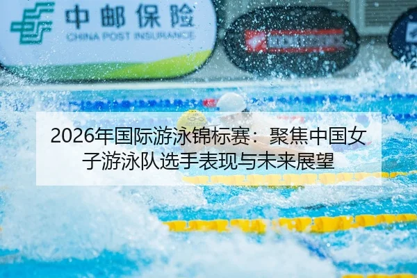 2026年国际游泳锦标赛：聚焦中国女子游泳队选手表现与未来展望