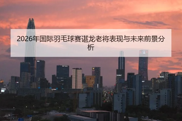 2026年国际羽毛球赛谌龙老将表现与未来前景分析
