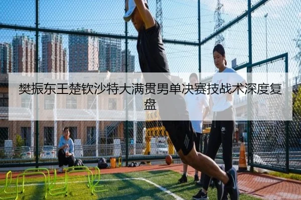 樊振东王楚钦沙特大满贯男单决赛技战术深度复盘