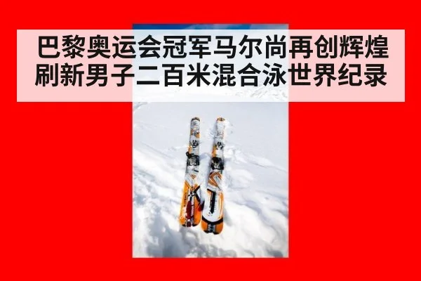 巴黎奥运会冠军马尔尚再创辉煌刷新男子二百米混合泳世界纪录