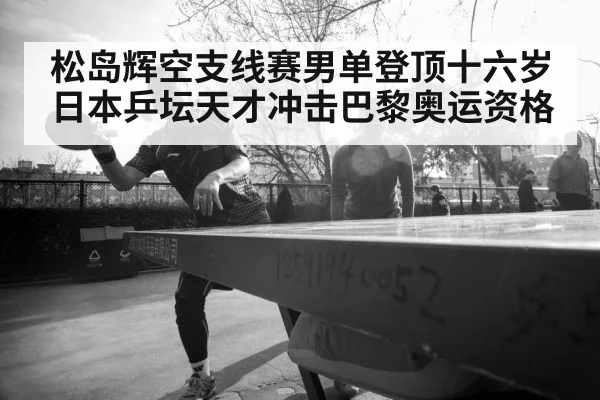 松岛辉空支线赛男单登顶十六岁日本乒坛天才冲击巴黎奥运资格